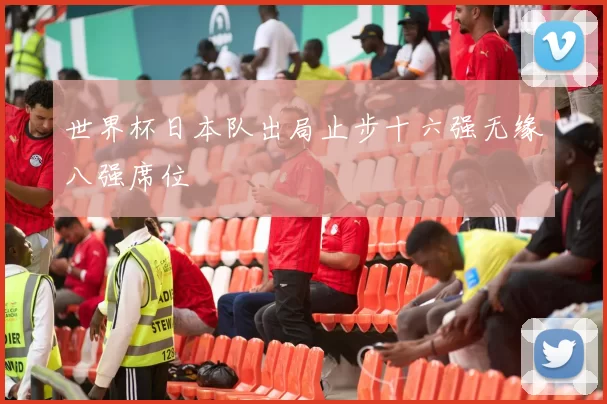 世界杯日本队出局止步十六强无缘八强席位