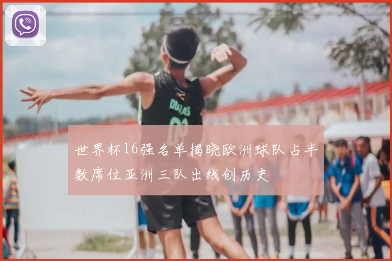 世界杯16强名单揭晓欧洲球队占半数席位亚洲三队出线创历史
