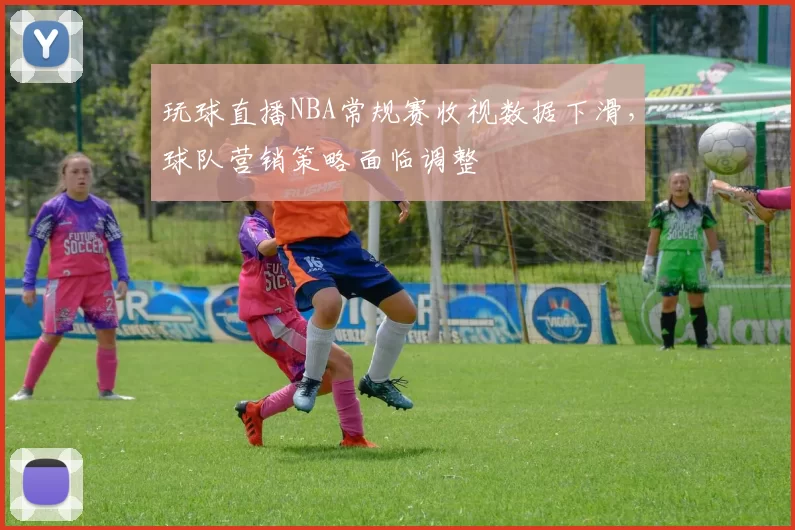 玩球直播NBA常规赛收视数据下滑，球队营销策略面临调整