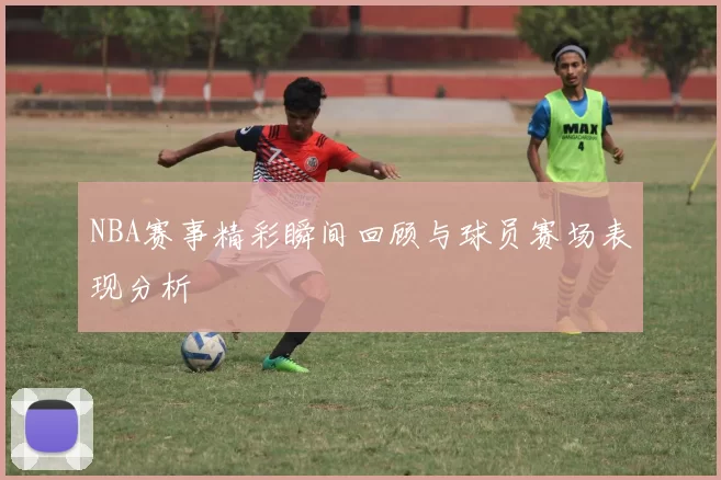 NBA赛事精彩瞬间回顾与球员赛场表现分析