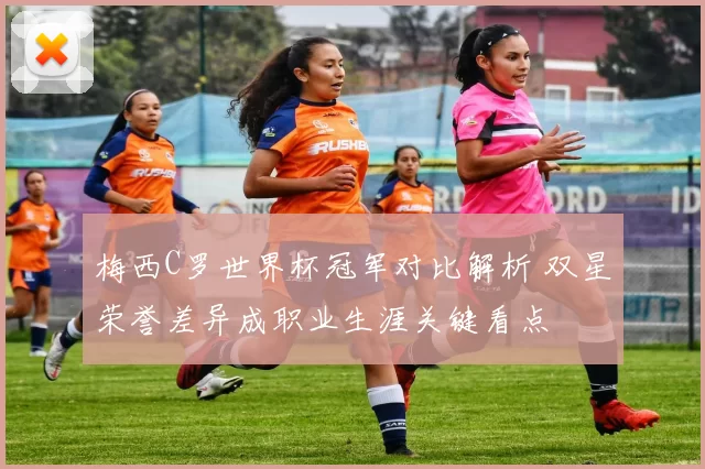 梅西C罗世界杯冠军对比解析 双星荣誉差异成职业生涯关键看点
