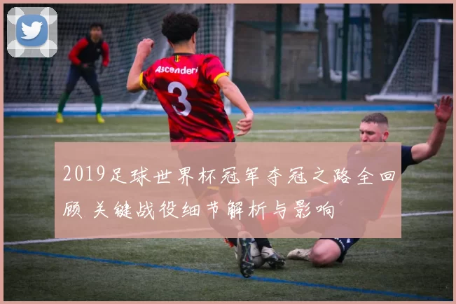 2019足球世界杯冠军夺冠之路全回顾 关键战役细节解析与影响