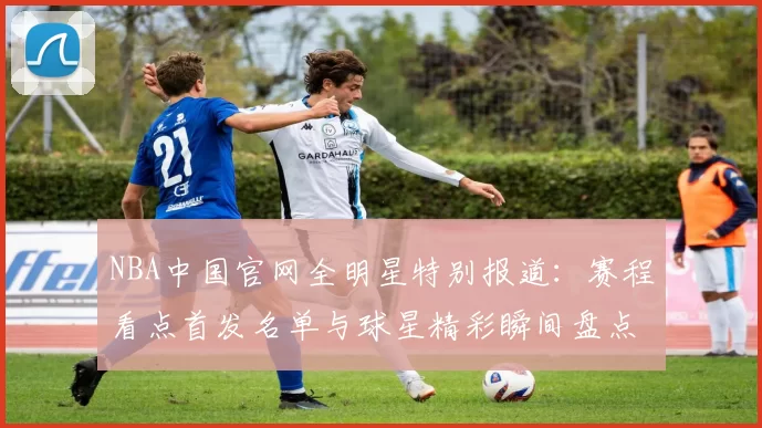 NBA中国官网全明星特别报道：赛程看点首发名单与球星精彩瞬间盘点