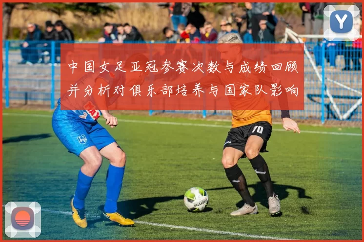 中国女足亚冠参赛次数与成绩回顾并分析对俱乐部培养与国家队影响