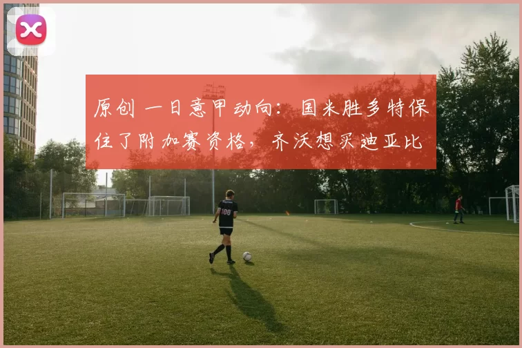 原创 一日意甲动向:国米胜多特保住了附加赛资格,齐沃想买迪亚比佩剑