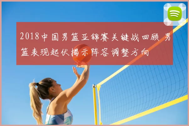 2018中国男篮亚锦赛关键战回顾 男篮表现起伏揭示阵容调整方向