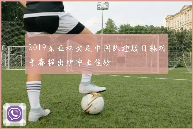 2019东亚杯女足中国队迎战日韩对手赛程出炉冲击佳绩
