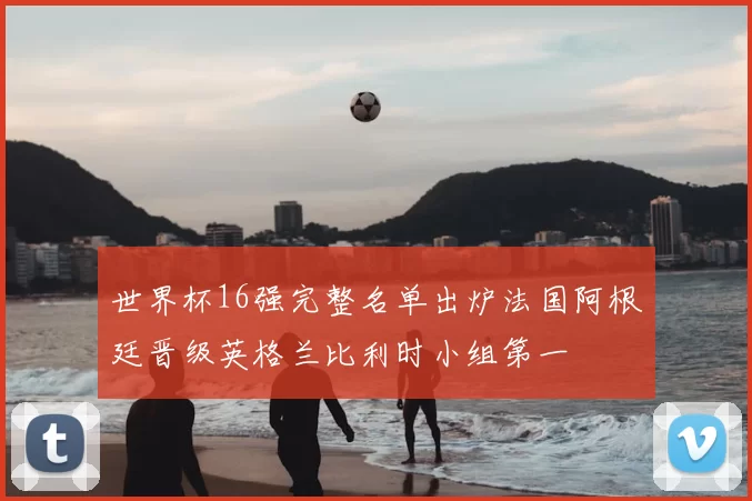 世界杯16强完整名单出炉法国阿根廷晋级英格兰比利时小组第一