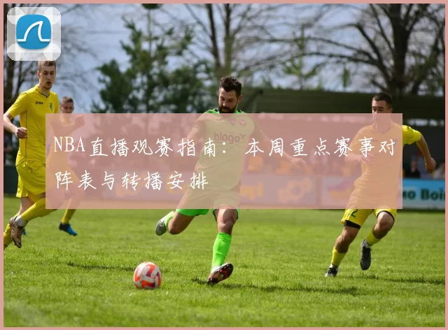 NBA直播观赛指南：本周重点赛事对阵表与转播安排