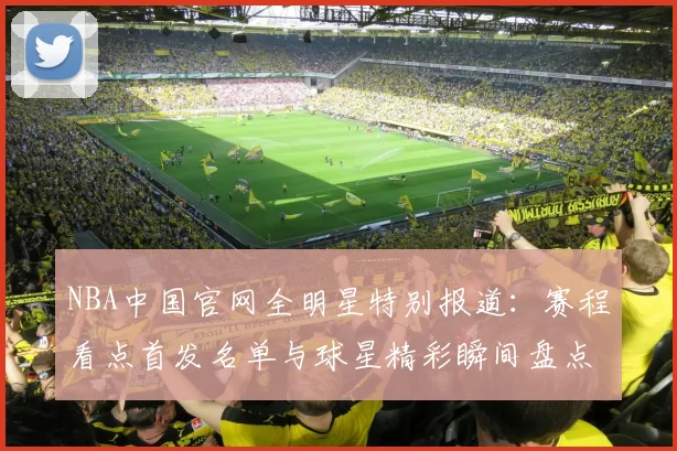 NBA中国官网全明星特别报道：赛程看点首发名单与球星精彩瞬间盘点