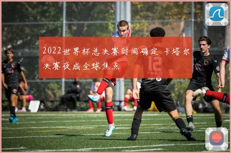 2022世界杯总决赛时间确定 卡塔尔决赛夜成全球焦点
