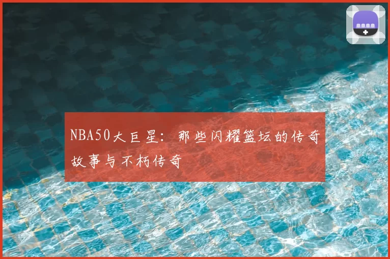 NBA50大巨星：那些闪耀篮坛的传奇故事与不朽传奇