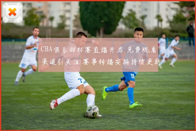 CBA俱乐部杯赛直播开启 免费观看渠道引关注 赛事转播安排持续更新