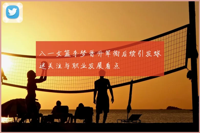 八一女篮李梦晋升军衔后续引发球迷关注与职业发展看点