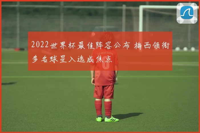 2022世界杯最佳阵容公布 梅西领衔多名球星入选成焦点