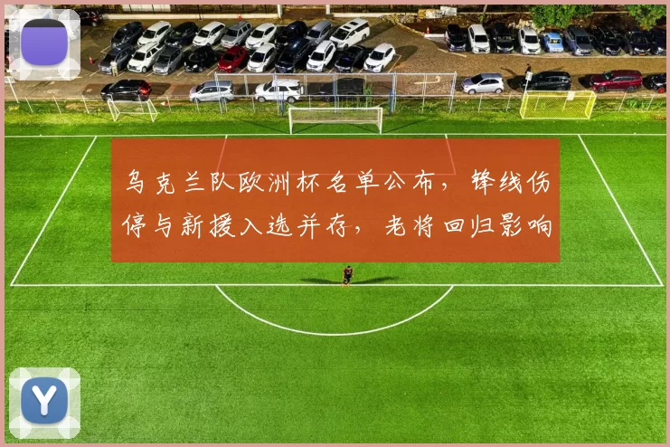 乌克兰队欧洲杯名单公布，锋线伤停与新援入选并存，老将回归影响战术部署