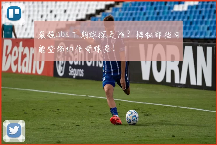 最强nba下期球探是谁?揭秘那些可能登场的传奇球星!