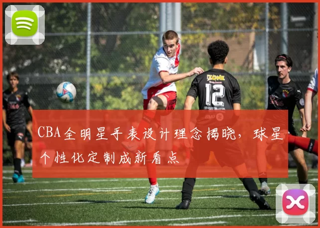 CBA全明星手表设计理念揭晓，球星个性化定制成新看点