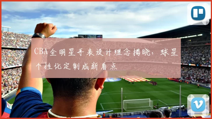 CBA全明星手表设计理念揭晓,球星个性化定制成新看点