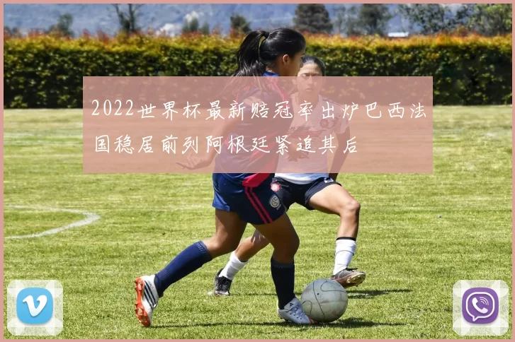 2022世界杯最新赔冠率出炉巴西法国稳居前列阿根廷紧追其后