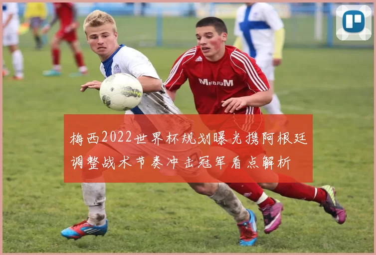 梅西2022世界杯规划曝光携阿根廷调整战术节奏冲击冠军看点解析