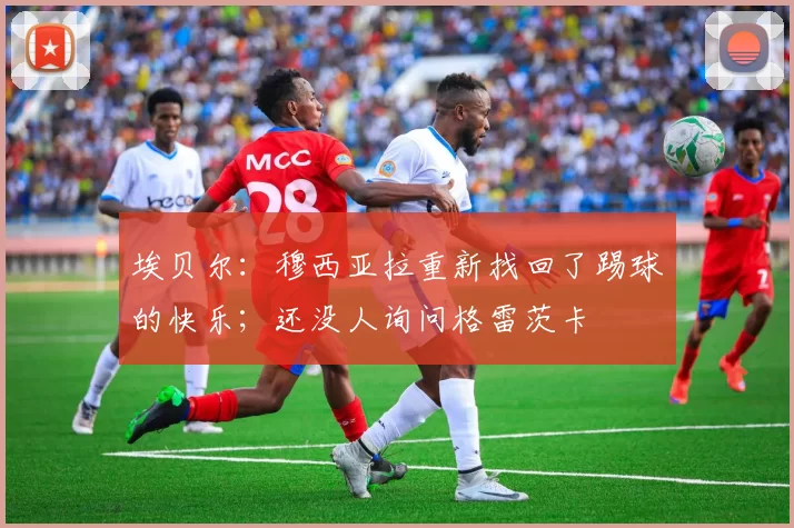 埃贝尔：穆西亚拉重新找回了踢球的快乐；还没人询问格雷茨卡