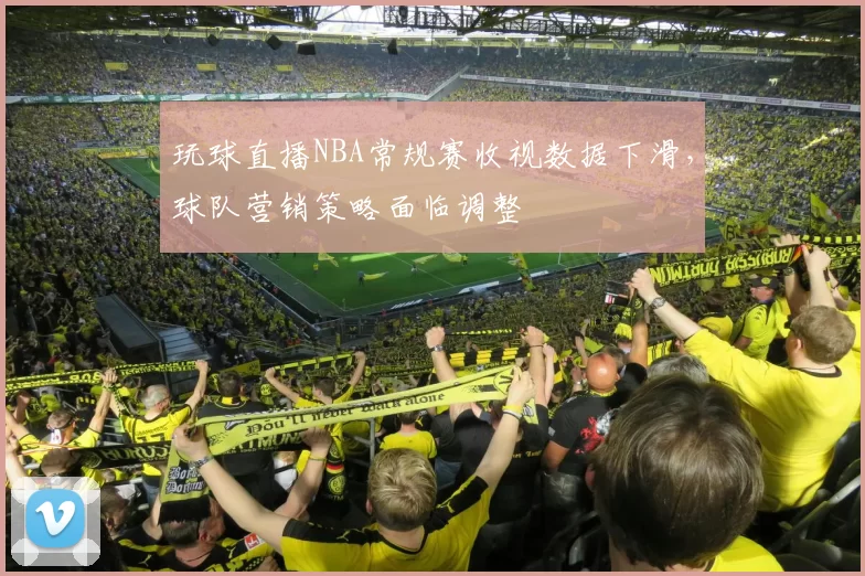 玩球直播NBA常规赛收视数据下滑，球队营销策略面临调整