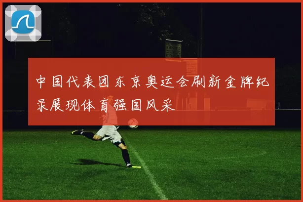 中国代表团东京奥运会刷新金牌纪录展现体育强国风采
