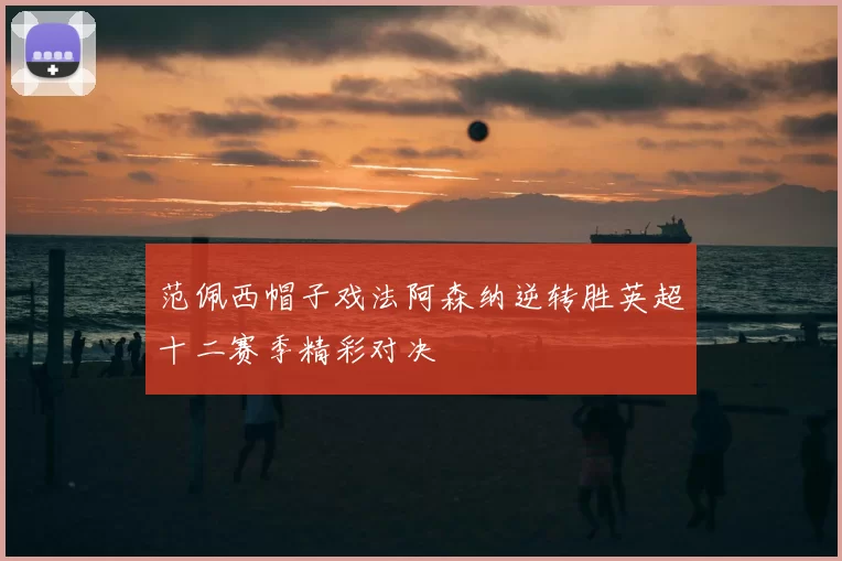 范佩西帽子戏法阿森纳逆转胜英超十二赛季精彩对决