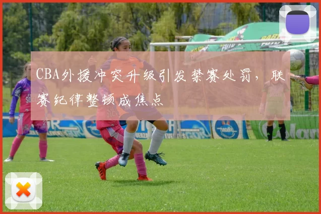 CBA外援冲突升级引发禁赛处罚，联赛纪律整顿成焦点