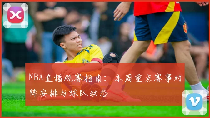 NBA直播观赛指南：本周重点赛事对阵安排与球队动态