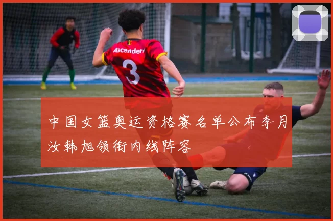 中国女篮奥运资格赛名单公布李月汝韩旭领衔内线阵容