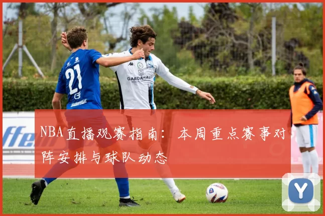 NBA直播观赛指南：本周重点赛事对阵安排与球队动态