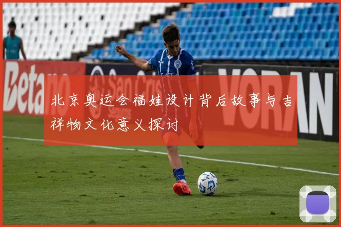 北京奥运会福娃设计背后故事与吉祥物文化意义探讨