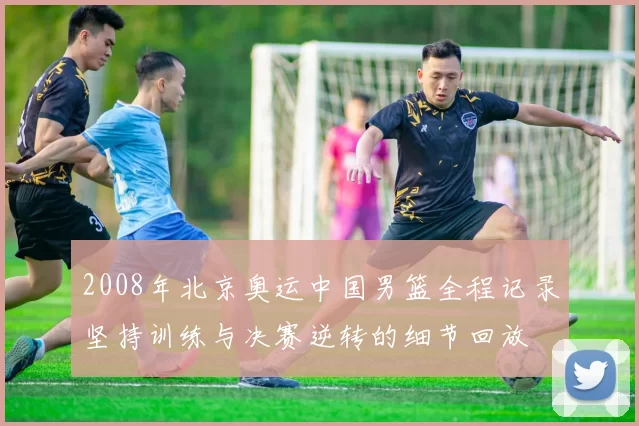 2008年北京奥运中国男篮全程记录坚持训练与决赛逆转的细节回放