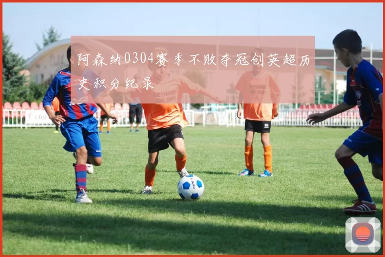 阿森纳0304赛季不败夺冠创英超历史积分纪录