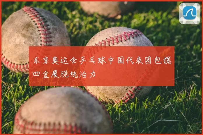 东京奥运会乒乓球中国代表团包揽四金展现统治力