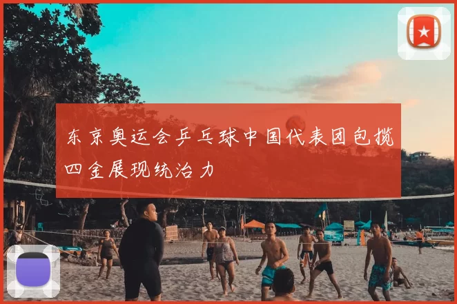 东京奥运会乒乓球中国代表团包揽四金展现统治力