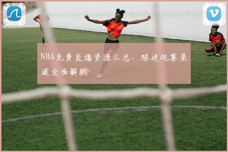 NBA免费直播资源汇总，球迷观赛渠道全面解析
