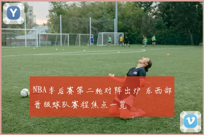 NBA季后赛第二轮对阵出炉 东西部晋级球队赛程焦点一览