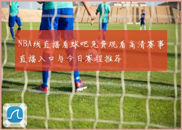 NBA线直播看球吧免费观看高清赛事直播入口与今日赛程推荐