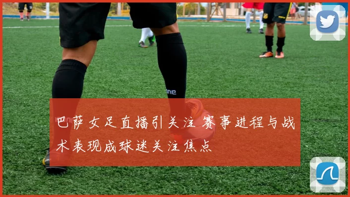巴萨女足直播引关注 赛事进程与战术表现成球迷关注焦点