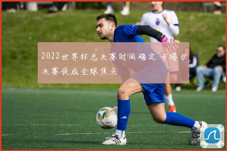 2022世界杯总决赛时间确定 卡塔尔决赛夜成全球焦点