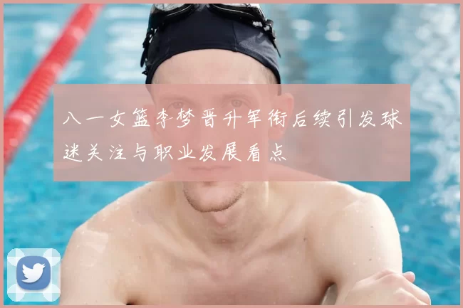 八一女篮李梦晋升军衔后续引发球迷关注与职业发展看点