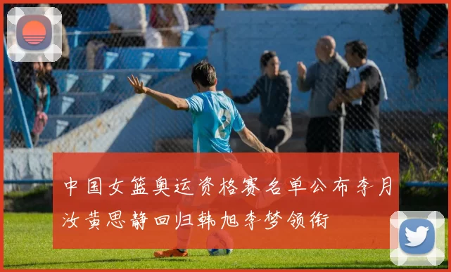 中国女篮奥运资格赛名单公布李月汝黄思静回归韩旭李梦领衔