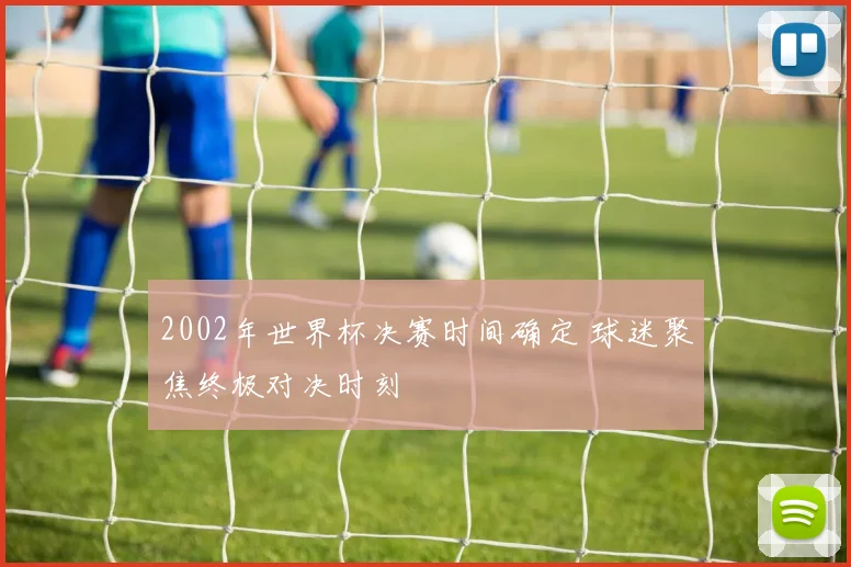 2002年世界杯决赛时间确定 球迷聚焦终极对决时刻