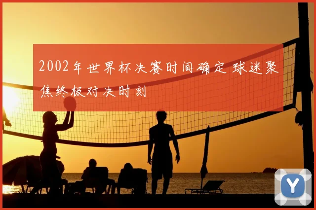 2002年世界杯决赛时间确定 球迷聚焦终极对决时刻