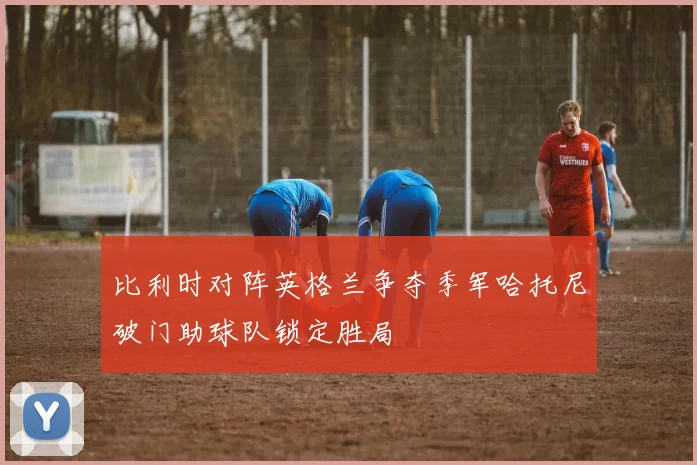 比利时对阵英格兰争夺季军哈托尼破门助球队锁定胜局