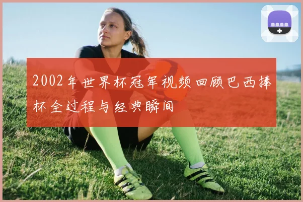 2002年世界杯冠军视频回顾巴西捧杯全过程与经典瞬间