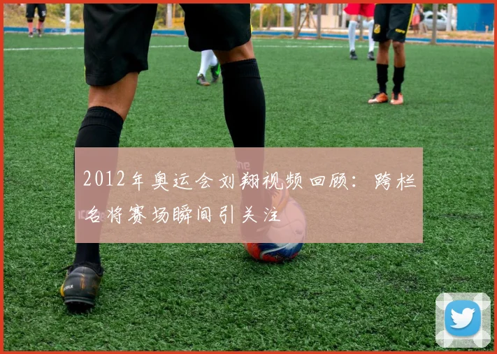 2012年奥运会刘翔视频回顾:跨栏名将赛场瞬间引关注